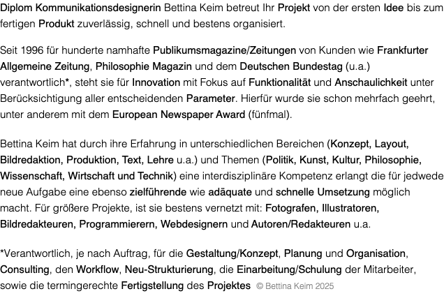 Diplom Kommunikationsdesignerin Bettina Keim betreut Ihr Projekt von der ersten Idee bis zum fertigen Produkt zuverlässig, schnell und bestens organisiert. Seit 1996 für hunderte namhafte Publikumsmagazine/Zeitungen von Kunden wie Frankfurter Allgemeine Zeitung, Philosophie Magazin und dem Deutschen Bundestag (u.a.) verantwortlich*, steht sie für Innovation mit Fokus auf Funktionalität und Anschaulichkeit unter Berücksichtigung aller entscheidenden Parameter. Hierfür wurde sie schon mehrfach geehrt, unter anderem mit dem European Newspaper Award (fünfmal). Bettina Keim hat durch ihre Erfahrung in unterschiedlichen Bereichen (Konzept, Layout, Bildredaktion, Produktion, Text, Lehre u.a.) und Themen (Politik, Kunst, Kultur, Philosophie, Wissenschaft, Wirtschaft und Technik) eine interdisziplinäre Kompetenz erlangt die für jedwede neue Aufgabe eine ebenso zielführende wie adäquate und schnelle Umsetzung möglich macht. Für größere Projekte, ist sie bestens vernetzt mit: Fotografen, Illustratoren, Bildredakteuren, Programmierern, Webdesignern und Autoren/Redakteuren u.a. *Verantwortlich, je nach Auftrag, für die Gestaltung/Konzept, Planung und Organisation, Consulting, den Workflow, Neu-Strukturierung, die Einarbeitung/Schulung der Mitarbeiter, sowie die termingerechte Fertigstellung des Projektes © Bettina Keim 2025